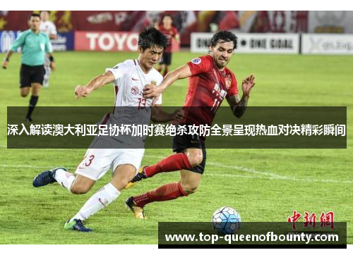 深入解读澳大利亚足协杯加时赛绝杀攻防全景呈现热血对决精彩瞬间