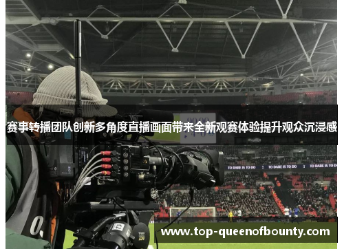 赛事转播团队创新多角度直播画面带来全新观赛体验提升观众沉浸感