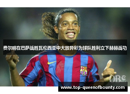 费尔明在巴萨战胜瓦伦西亚中大放异彩为球队胜利立下赫赫战功