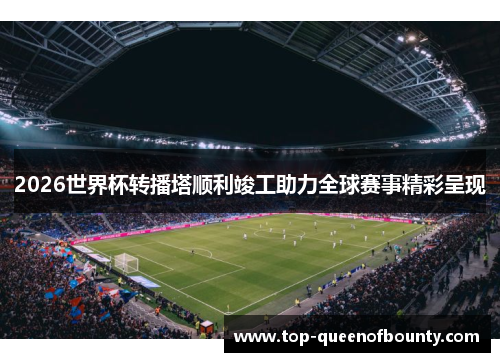 2026世界杯转播塔顺利竣工助力全球赛事精彩呈现